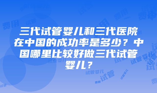 三代试管婴儿和三代医院在中国的成功率是多少？中国哪里比较好做三代试管婴儿？