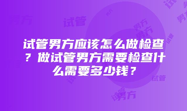 试管男方应该怎么做检查？做试管男方需要检查什么需要多少钱？