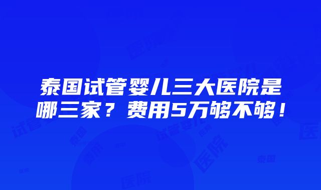 泰国试管婴儿三大医院是哪三家？费用5万够不够！