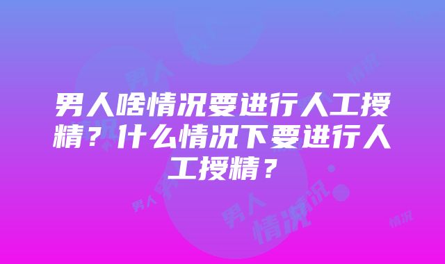 男人啥情况要进行人工授精？什么情况下要进行人工授精？