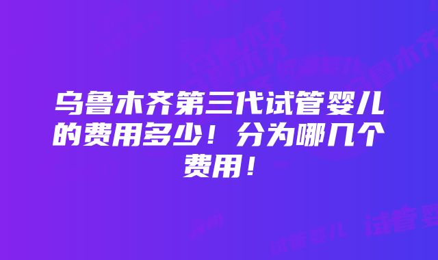 乌鲁木齐第三代试管婴儿的费用多少！分为哪几个费用！