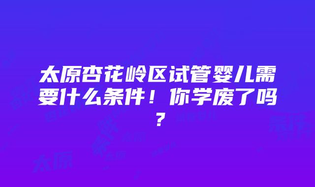 太原杏花岭区试管婴儿需要什么条件！你学废了吗？