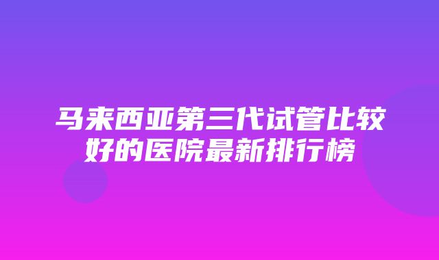 马来西亚第三代试管比较好的医院最新排行榜