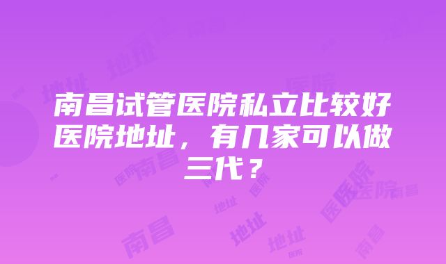 南昌试管医院私立比较好医院地址，有几家可以做三代？