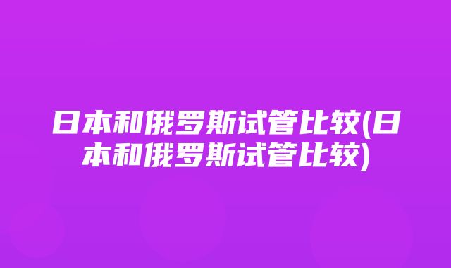 日本和俄罗斯试管比较(日本和俄罗斯试管比较)