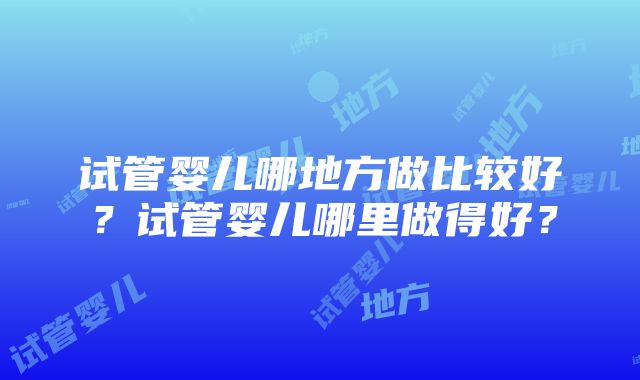 试管婴儿哪地方做比较好？试管婴儿哪里做得好？