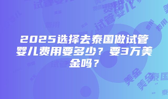 2025选择去泰国做试管婴儿费用要多少？要3万美金吗？