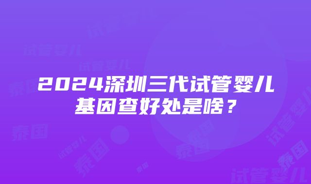 2024深圳三代试管婴儿基因查好处是啥？