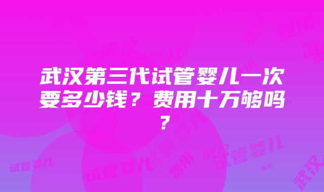 武汉第三代试管婴儿一次要多少钱？费用十万够吗？