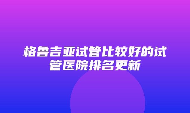 格鲁吉亚试管比较好的试管医院排名更新