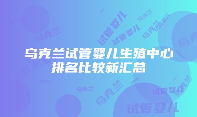 乌克兰试管婴儿生殖中心排名比较新汇总