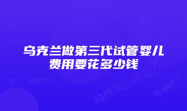 乌克兰做第三代试管婴儿费用要花多少钱