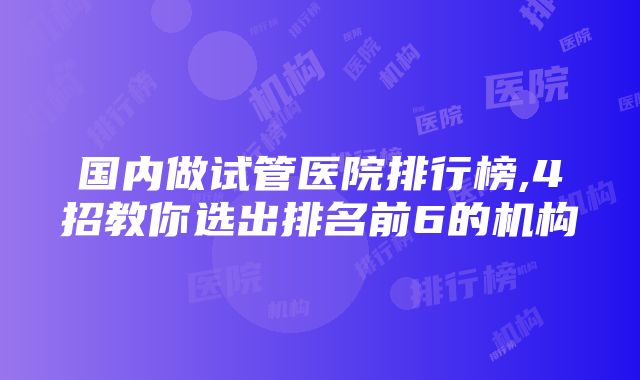 国内做试管医院排行榜,4招教你选出排名前6的机构