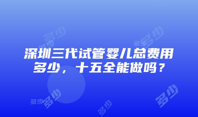 深圳三代试管婴儿总费用多少，十五全能做吗？