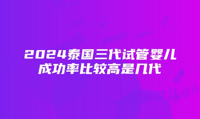 2024泰国三代试管婴儿成功率比较高是几代