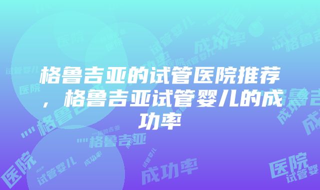 格鲁吉亚的试管医院推荐，格鲁吉亚试管婴儿的成功率