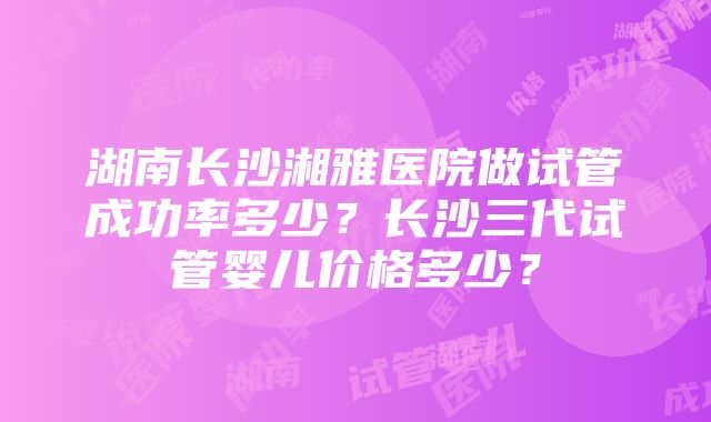 湖南长沙湘雅医院做试管成功率多少？长沙三代试管婴儿价格多少？