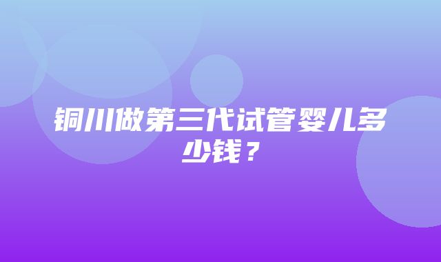 铜川做第三代试管婴儿多少钱？