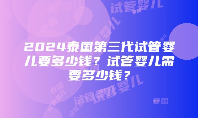 2024泰国第三代试管婴儿要多少钱？试管婴儿需要多少钱？