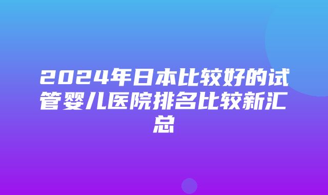 2024年日本比较好的试管婴儿医院排名比较新汇总