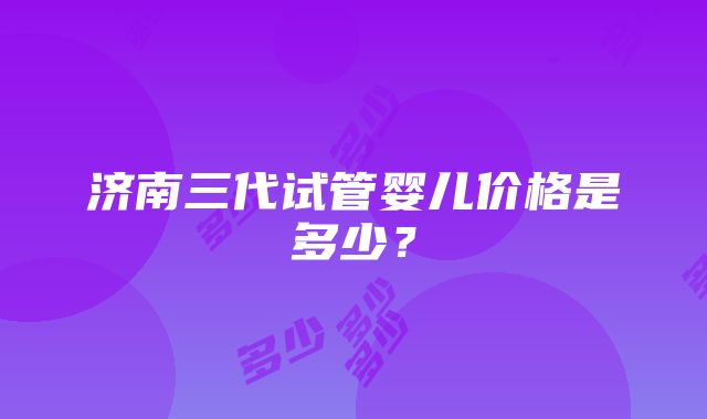 济南三代试管婴儿价格是多少？