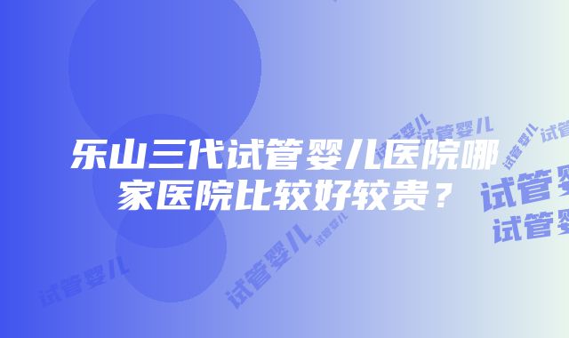 乐山三代试管婴儿医院哪家医院比较好较贵？