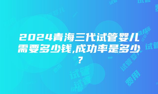 2024青海三代试管婴儿需要多少钱,成功率是多少？