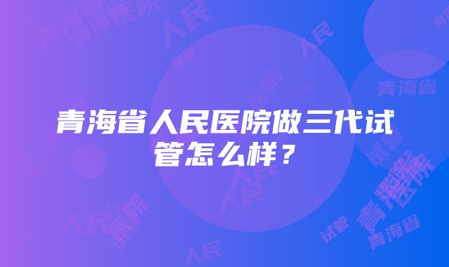 青海省人民医院做三代试管怎么样？