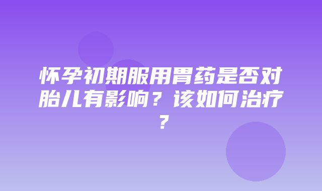 怀孕初期服用胃药是否对胎儿有影响？该如何治疗？