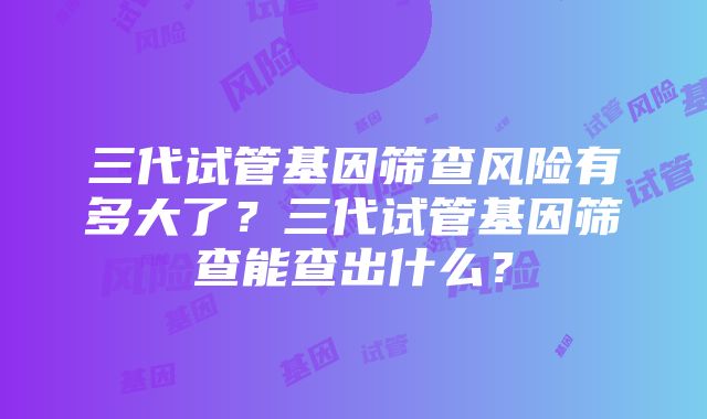 三代试管基因筛查风险有多大了？三代试管基因筛查能查出什么？