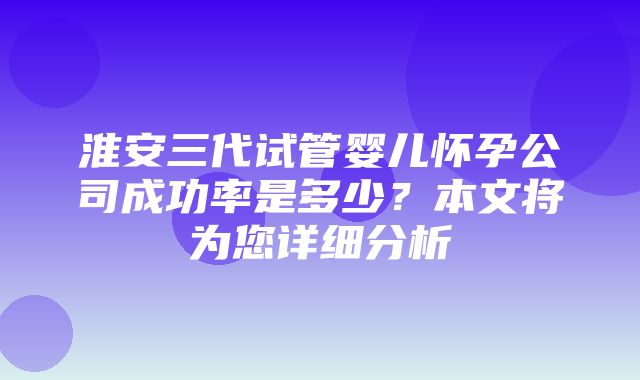 淮安三代试管婴儿怀孕公司成功率是多少？本文将为您详细分析