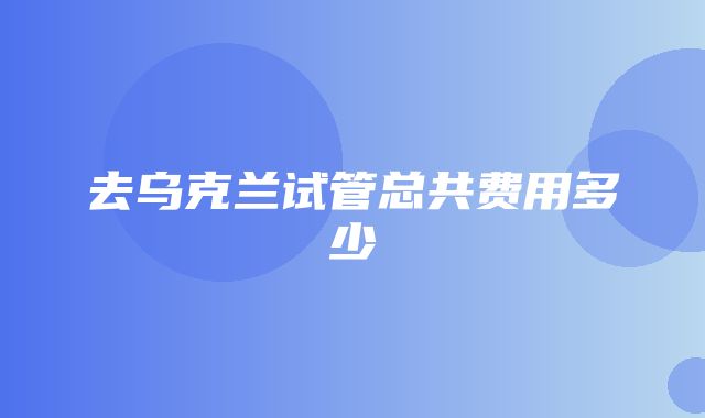 去乌克兰试管总共费用多少