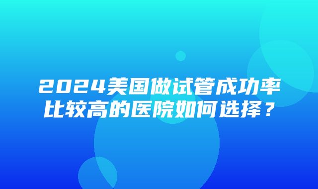 2024美国做试管成功率比较高的医院如何选择？