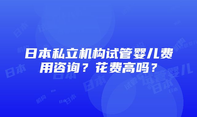 日本私立机构试管婴儿费用咨询？花费高吗？