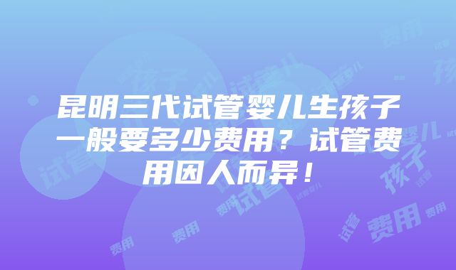 昆明三代试管婴儿生孩子一般要多少费用？试管费用因人而异！