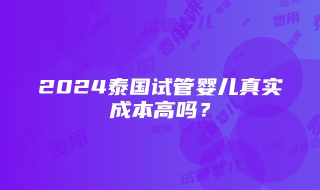 2024泰国试管婴儿真实成本高吗？