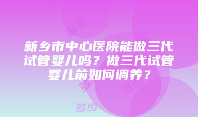 新乡市中心医院能做三代试管婴儿吗？做三代试管婴儿前如何调养？