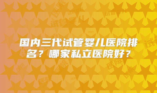 国内三代试管婴儿医院排名？哪家私立医院好？