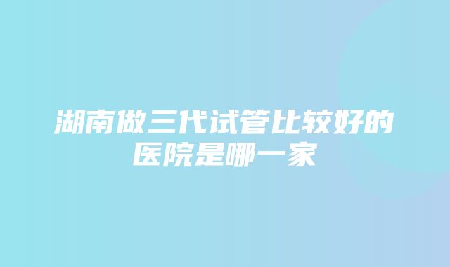 湖南做三代试管比较好的医院是哪一家