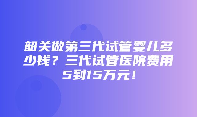 韶关做第三代试管婴儿多少钱？三代试管医院费用5到15万元！