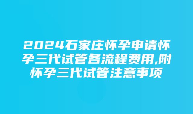 2024石家庄怀孕申请怀孕三代试管各流程费用,附怀孕三代试管注意事项