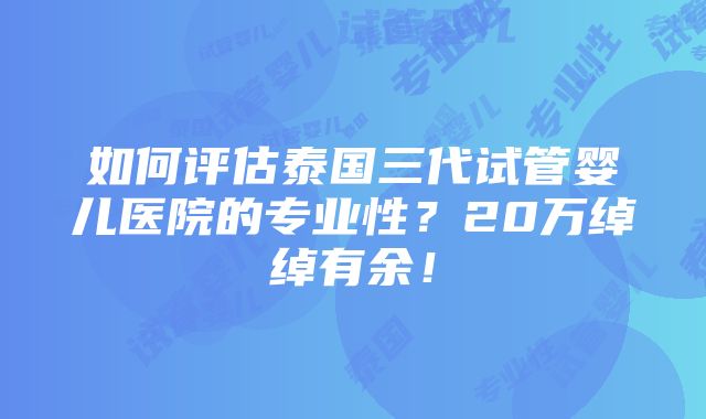 如何评估泰国三代试管婴儿医院的专业性？20万绰绰有余！