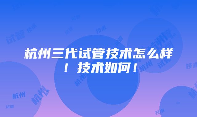 杭州三代试管技术怎么样！技术如何！