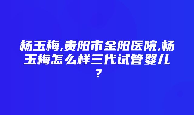 杨玉梅,贵阳市金阳医院,杨玉梅怎么样三代试管婴儿？