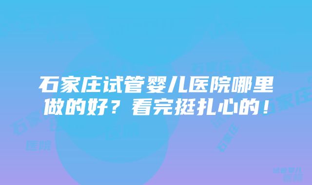 石家庄试管婴儿医院哪里做的好？看完挺扎心的！