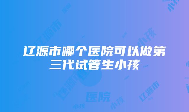 辽源市哪个医院可以做第三代试管生小孩