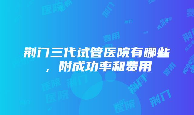 荆门三代试管医院有哪些，附成功率和费用