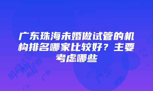 广东珠海未婚做试管的机构排名哪家比较好？主要考虑哪些