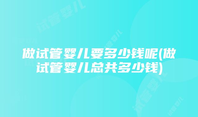 做试管婴儿要多少钱呢(做试管婴儿总共多少钱)