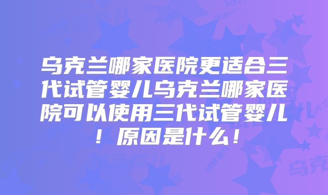 乌克兰哪家医院更适合三代试管婴儿乌克兰哪家医院可以使用三代试管婴儿！原因是什么！